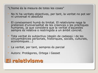 El relativisme “ L'home és la mesura de totes les coses” No hi ha veritats objectives, per tant, la veritat no pot ser ni universal ni absoluta El coneixement humà és limitat.  El relativisme nega la pretensió d’universalitat de les creences o les pràctiques humanes, ja que considera que la veritat d’aquestes sempre és relativa o restringida a un àmbit concret. Tota veritat és subjectiva (depén de cadasqú i de les circusmtàncies personals, històriques, socials, culturals, econòmiques...) La veritat, per tant, sempres és parcial Autors: Protàgores, Ortega i Gasset 
