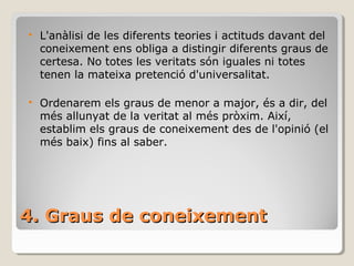 4. Graus de coneixement L'anàlisi de les diferents teories i actituds davant del coneixement ens obliga a distingir diferents graus de certesa. No totes les veritats són iguales ni totes tenen la mateixa pretenció d'universalitat. Ordenarem els graus de menor a major, és a dir, del més allunyat de la veritat al més pròxim. Així, establim els graus de coneixement des de l'opinió (el més baix) fins al saber. 