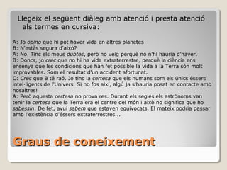 Graus de coneixement Llegeix el següent diàleg amb atenció i presta atenció als termes en cursiva: A: Jo  opino  que hi pot haver vida en altres planetes B: N'estàs segura d'això? A: No. Tinc els meus  dubtes , però no veig perquè no n'hi hauria d'haver. B: Doncs, jo  crec  que no hi ha vida extraterrestre, perquè la ciència ens ensenya que les condicions que han fet possible la vida a la Terra són molt improvables. Som el resultat d'un accident afortunat. C:  Crec  que B té raó. Jo tinc la  certesa  que els humans som els únics éssers intel·ligents de l'Univers. Si no fos així, algú ja s'hauria posat en contacte amb nosaltres! A: Però aquesta  certesa  no prova res. Durant els segles els astrònoms van tenir la  certesa  que la Terra era el centre del món i això no significa que ho  sabessin . De fet, avui  sabem  que estaven equivocats. El mateix podria passar amb l'existència d'éssers extraterrestres... 