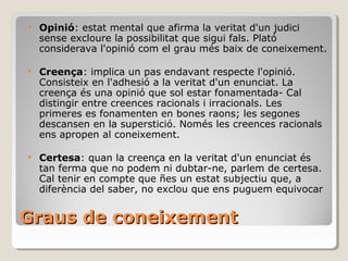 Graus de coneixement  Opinió : estat mental que afirma la veritat d'un judici sense excloure la possibilitat que sigui fals. Plató considerava l'opinió com el grau més baix de coneixement. Creença : implica un pas endavant respecte l'opinió. Consisteix en l'adhesió a la veritat d'un enunciat. La creença és una opinió que sol estar fonamentada- Cal distingir entre creences racionals i irracionals. Les primeres es fonamenten en bones raons; les segones descansen en la superstició. Només les creences racionals ens apropen al coneixement. Certesa : quan la creença en la veritat d'un enunciat és tan ferma que no podem ni dubtar-ne, parlem de certesa. Cal tenir en compte que ñes un estat subjectiu que, a diferència del saber, no exclou que ens puguem equivocar 