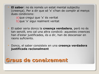 Graus de coneixement El saber : no és només un estat mental subjectiu (creença). Per a dir que sé 'x' s'han de complir al menys dues condicions: que cregui que 'x' és veritat que 'x' sigui realment veritat El saber seria doncs la  creença verdadera , però no és tan senzill, ens cal una altra condició: aquestes creences han d'estar justificades, és a dir, han de descansar en raons suficients. Doncs, el saber consisteix en una  creença verdadera justificada racionalment 
