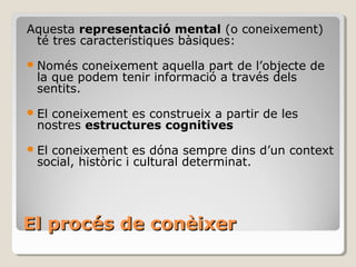 El procés de conèixer Aquesta  representació mental  (o coneixement) té tres característiques bàsiques: Només coneixement aquella part de l’objecte de la que podem tenir informació a través dels sentits. El coneixement es construeix a partir de les nostres  estructures cognitives El coneixement es dóna sempre dins d’un context social, històric i cultural determinat. 