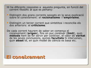 El coneixement Hi ha diferents respostes a  aquesta pregunta, en funció del corrent filosòfic al que es pertany: Distingim dos grans corrents oposats en la seva explicació sobre el coneixement: el  racionalisme  i l’ empirisme . Distingim un tercer corrent que sintetitza i reconcilia els dos anteriors: el  criticisme . De cada corrent haurem de saber on comença el coneixement ( origen ), fins on puc conèixer ( límit ), quin  mètode  hem de fer servir per conèixer, el valor de  veritat  de les seves conclusions, quines  facultats  hi intervenen, quin  abast  té, en quin model de ciència es basa etc. 