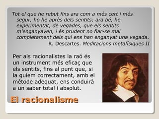 El racionalisme Tot el que he rebut fins ara com a més cert i més segur, ho he après dels sentits; ara bé, he experimentat, de vegades, que els sentits m’enganyaven, i és prudent no fiar-se mai completament dels qui ens han enganyat una vegada .  R. Descartes.  Meditacions metafísiques II Per als racionalistes la raó és un instrument més eficaç que els sentits, fins al punt que, si la guiem correctament, amb el mètode adequat, ens conduirà a un saber total i absolut. 