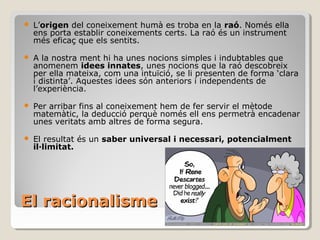 El racionalisme L’ origen  del coneixement humà es troba en la  raó . Només ella ens porta establir coneixements certs. La raó és un instrument més eficaç que els sentits. A la nostra ment hi ha unes nocions simples i indubtables que anomenem  idees innates , unes nocions que la raó descobreix per ella mateixa, com una intuïció, se li presenten de forma ‘clara i distinta’. Aquestes idees són anteriors i independents de l’experiència. Per arribar fins al coneixement hem de fer servir el mètode matemàtic, la deducció perquè només ell ens permetrà encadenar unes veritats amb altres de forma segura.  El resultat és un  saber universal i necessari, potencialment il·limitat. 