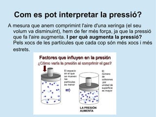 Com es pot interpretar la pressió?
A mesura que anem comprimint l'aire d'una xeringa (el seu
volum va disminuint), hem de fer més força, ja que la pressió
que fa l'aire augmenta. I per què augmenta la pressió?
Pels xocs de les partícules que cada cop són més xocs i més
estrets.
 