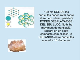 * En els SÒLIDS les
partícules poden rotar sobre
el seu eix, vibrar, però NO
PODEN DESPLAÇAR-SE
DEL SEU LLOC. No hi ha
moviment de translació.
Encara en un estat
compacte com el sòlid, la
DISTÀNCIA entre partícules
equival a 10 diàmetres
 