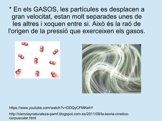 * En els GASOS, les partícules es desplacen a
gran velocitat, estan molt separades unes de
les altres i xoquen entre si. Això és la raó de
l'origen de la pressió que exerceixen els gasos.
http://cienciaynaturaleza-pamf.blogspot.com.es/2011/09/la-teoria-cinetico-
corpuscular.html
https://www.youtube.com/watch?v=DDQyCFMKehY
 