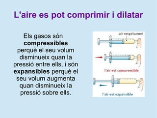 L'aire es pot comprimir i dilatar
Els gasos són
compressibles
perquè el seu volum
disminueix quan la
pressió entre ells, i són
expansibles perquè el
seu volum augmenta
quan disminueix la
pressió sobre ells.
 