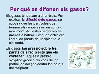 Per què es difonen els gasos?
Els gasos tendeixen a difondre's. Per
explicar la difusió dels gasos, se
suposa que les partícules que
formen els gasos estan en continu
moviment. Aquestes partícules es
mouen a l'atzar, i xoquen entre ells
i amb les parets del recipient que
els conté.
Els gasos fan pressió sobre les
parets dels recipients que els
contenen. Aquesta pressió
s'explica gràcies als xocs de les
partícules del gas contra les parets
del recipient.
 