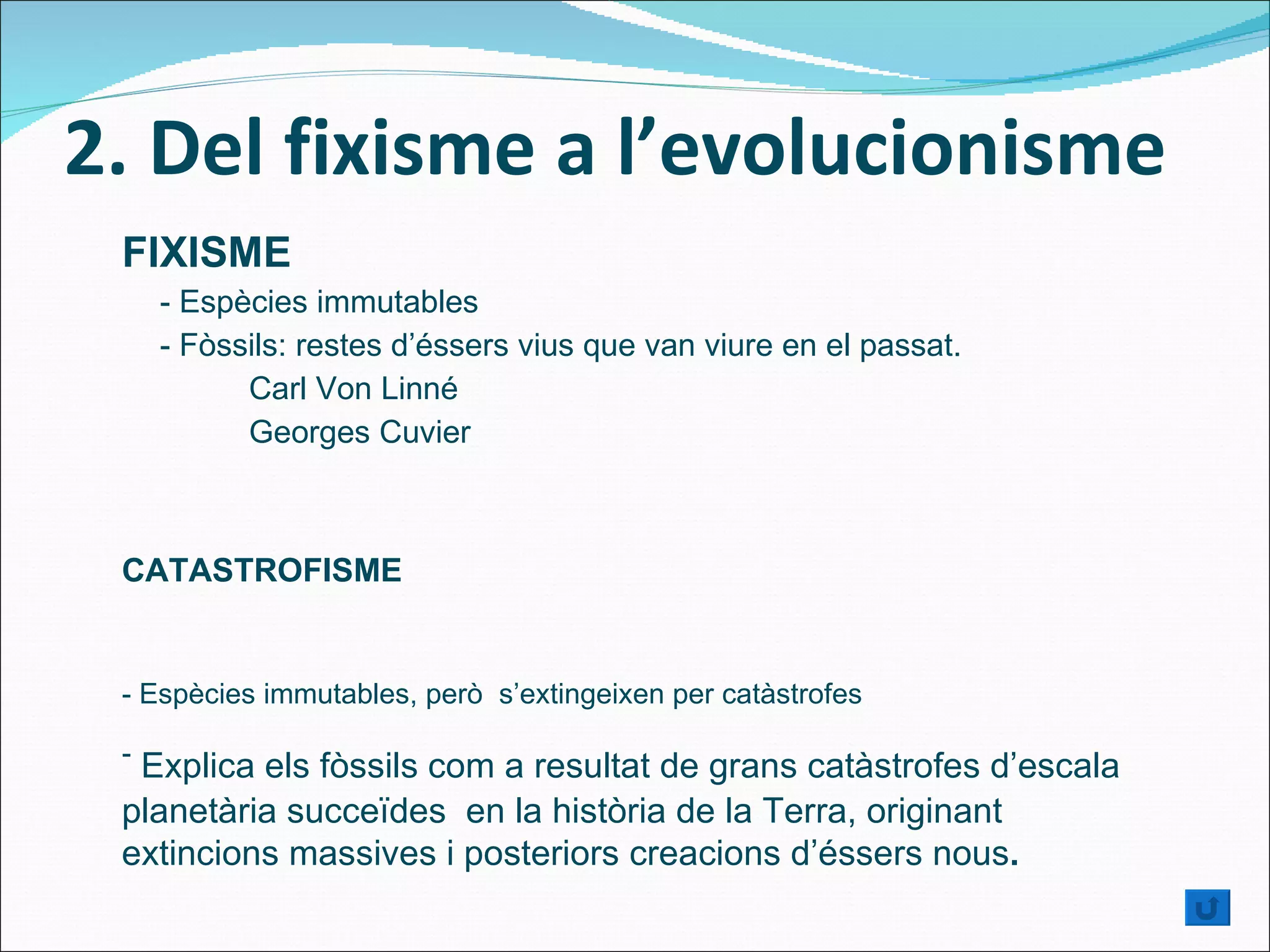 2. Del fixisme a l’evolucionisme FIXISME - Espècies immutables -  Fòssils: restes d’éssers vius que van viure en el passat . Carl Von Linné Georges Cuvier CATASTROFISME - Espècies immutables, però  s’extingeixen per catàstrofes -  Explica els fòssils com a resultat de grans catàstrofes d’escala planetària succeïdes  en la història de la Terra, originant extincions massives i posteriors creacions d’éssers nous . 