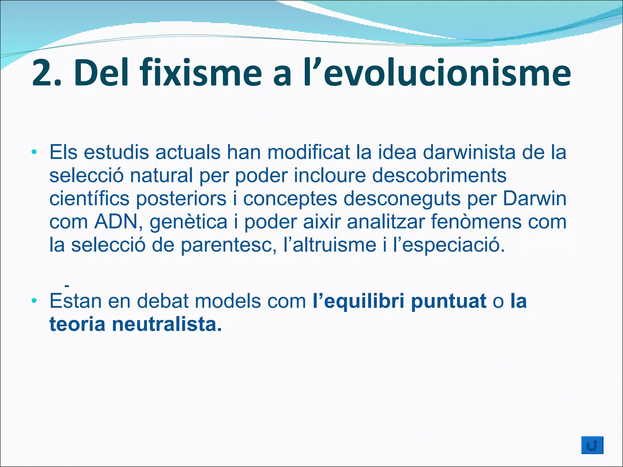 2. Del fixisme a l’evolucionisme Els estudis actuals han modificat la idea darwinista de la selecció natural per poder incloure descobriments científics posteriors i conceptes desconeguts per Darwin com ADN, genètica i poder aixir analitzar fenòmens com la selecció de parentesc, l’altruisme i l’especiació.  Estan en debat models com  l’equilibri puntuat  o  la teoria neutralista. - 