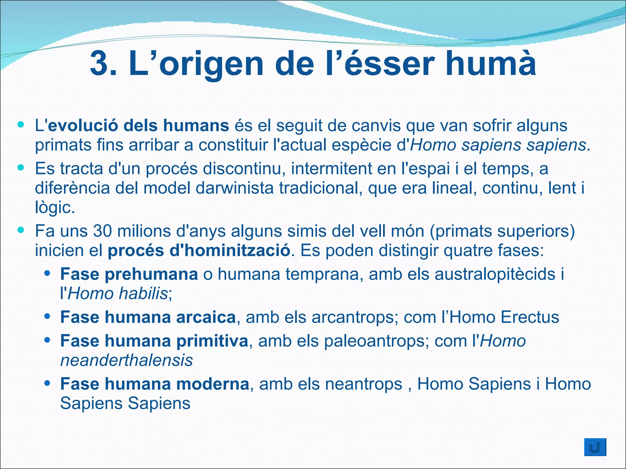 L' evolució dels humans  és el seguit de canvis que van sofrir alguns primats fins arribar a constituir l'actual espècie d' Homo sapiens sapiens .  Es tracta d'un procés discontinu, intermitent en l'espai i el temps, a diferència del model darwinista tradicional, que era lineal, continu, lent i lògic. Fa uns 30 milions d'anys alguns simis del vell món (primats superiors) inicien el  procés d'hominització . Es poden distingir quatre fases: Fase prehumana  o humana temprana, amb els australopitècids i l' Homo habilis ;  Fase humana arcaica , amb els arcantrops; com l’Homo Erectus Fase humana primitiva , amb els paleoantrops; com l' Homo neanderthalensis Fase humana moderna , amb els neantrops , Homo Sapiens i Homo Sapiens Sapiens 3.  L’origen de l’ésser humà 