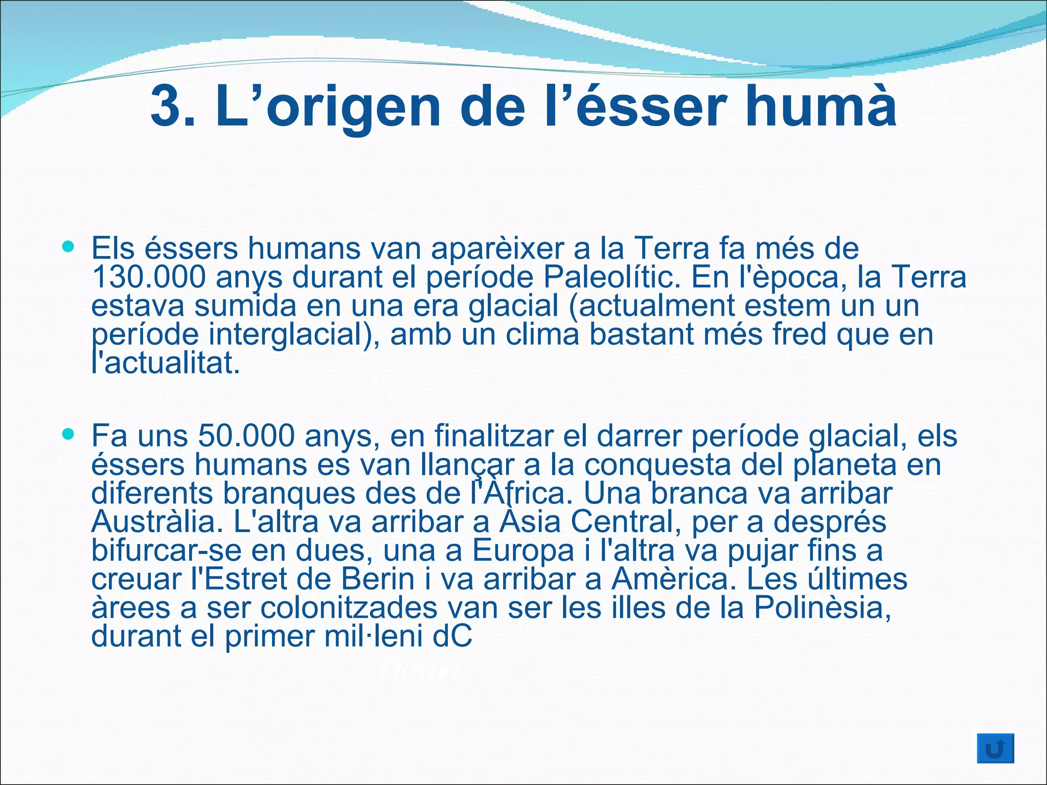 Els éssers humans van aparèixer a la Terra fa més de 130.000 anys durant el període Paleolític. En l'època, la Terra estava sumida en una era glacial (actualment estem un un període interglacial), amb un clima bastant més fred que en l'actualitat. Fa uns 50.000 anys, en finalitzar el darrer període glacial, els éssers humans es van llançar a la conquesta del planeta en diferents branques des de l'Àfrica. Una branca va arribar Austràlia. L'altra va arribar a Àsia Central, per a després bifurcar-se en dues, una a Europa i l'altra va pujar fins a creuar l'Estret de Berin i va arribar a Amèrica. Les últimes àrees a ser colonitzades van ser les illes de la Polinèsia, durant el primer mil·leni dC Homo 3.  L’origen de l’ésser humà 