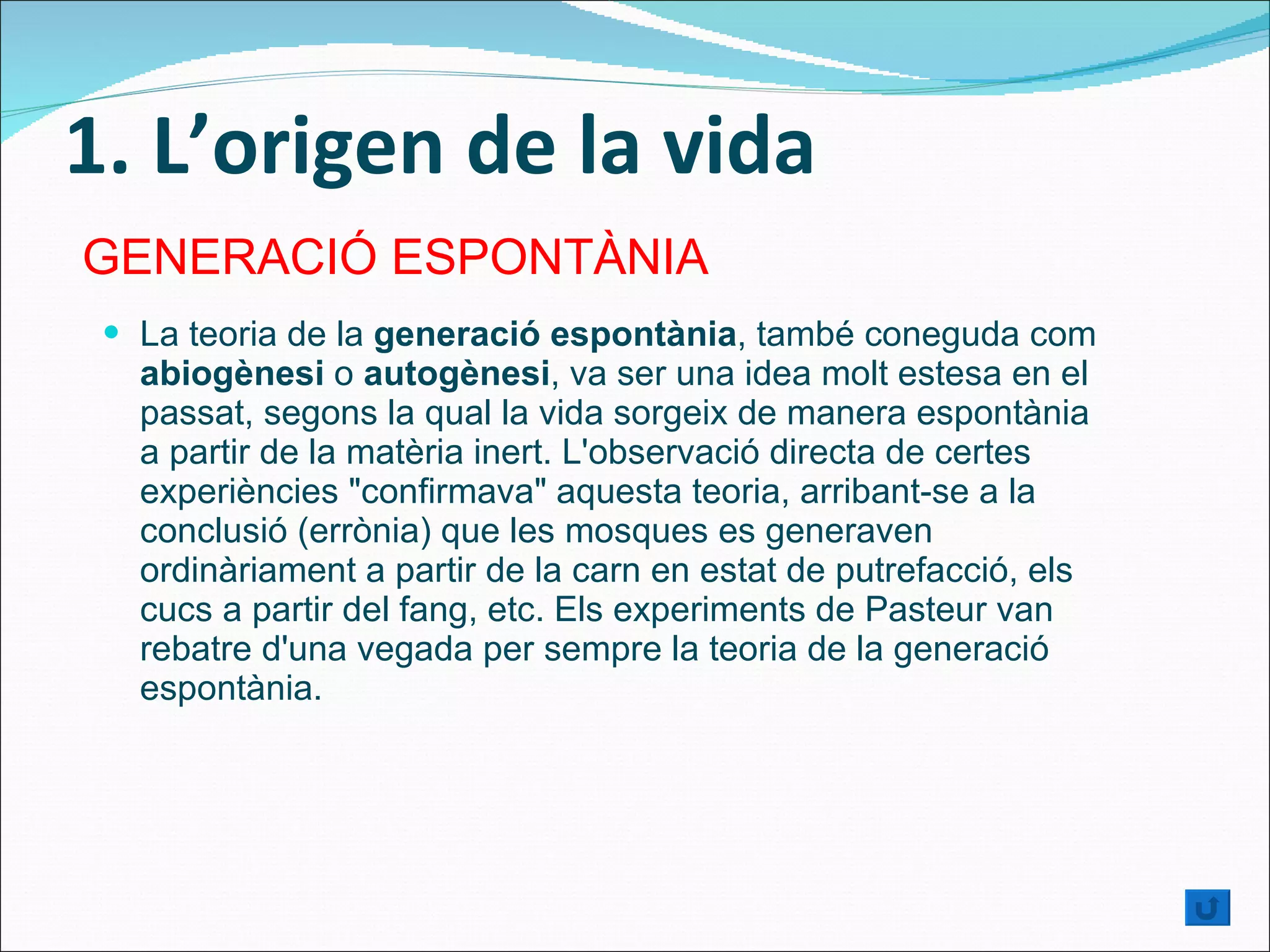 1. L’origen de la vida La teoria de la  generació espontània , també coneguda com  abiogènesi  o  autogènesi , va ser una idea molt estesa en el passat, segons la qual la vida sorgeix de manera espontània a partir de la matèria inert. L'observació directa de certes experiències "confirmava" aquesta teoria, arribant-se a la conclusió (errònia) que les mosques es generaven ordinàriament a partir de la carn en estat de putrefacció, els cucs a partir del fang, etc. Els experiments de Pasteur van rebatre d'una vegada per sempre la teoria de la generació espontània. GENERACIÓ ESPONTÀNIA 