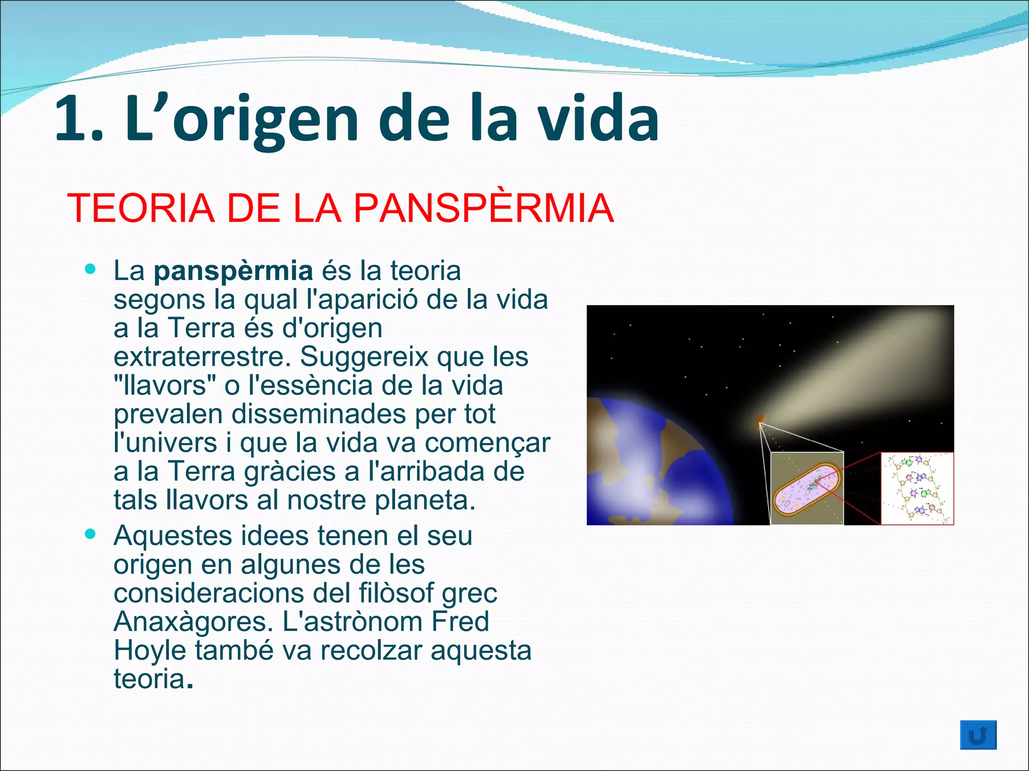 1. L’origen de la vida La  panspèrmia  és la teoria segons la qual l'aparició de la vida a la Terra és d'origen extraterrestre. Suggereix que les "llavors" o l'essència de la vida prevalen disseminades per tot l'univers i que la vida va començar a la Terra gràcies a l'arribada de tals llavors al nostre planeta. Aquestes idees tenen el seu origen en algunes de les consideracions del filòsof grec Anaxàgores. L'astrònom Fred Hoyle també va recolzar aquesta teoria . TEORIA DE LA PANSPÈRMIA 