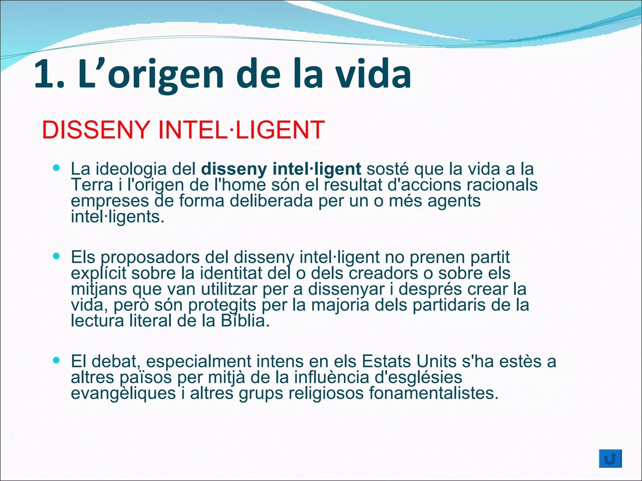 1. L’origen de la vida La ideologia del  disseny intel·ligent  sosté que la vida a la Terra i l'origen de l'home són el resultat d'accions racionals empreses de forma deliberada per un o més agents intel·ligents.  Els proposadors del disseny intel·ligent no prenen partit explícit sobre la identitat del o dels creadors o sobre els mitjans que van utilitzar per a dissenyar i després crear la vida, però són protegits per la majoria dels partidaris de la lectura literal de la Bíblia. El debat, especialment intens en els Estats Units s'ha estès a altres països per mitjà de la influència d'esglésies evangèliques i altres grups religiosos fonamentalistes.  DISSENY INTEL·LIGENT 