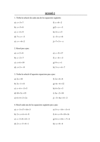 SESSIÓ 2
1. Troba la solució de cada una de les equacions següents:

a) x = 3 + 7                                    f) x = 8 − 2

b) x = 5 + 8                                    g) 2 − x = −3

c) x − 4 = 9                                    h) 4 + x = 5

d) 7 + x = −3                                   i) −5 + x = 0

e) x = −4 + 2                                   j) −7 + 3 = − x


2. Resol pas a pas:

a) x + 3 = 8                                    e) x − 9 = 17

b) x − 2 = 7                                    f) x − 4 = −3

c) x + 6 = 19                                   g) 9 + x = 1

d) x + 3 = −9                                   h) 3 + x = 4 − 7


3. Troba la solució d’aquestes equacions pas a pas:

a) 2 x = 10                                     f) 2 x + 4 = 8

b) 3 x − 1 = 11                                 g) 4 x − 6 = 12

c) x − 6 = −3 + 5                               h) 6 + 3 x = 3

d) 10 + 5 x = 15                                i) 3a − 2 = 10

e) 6 + 4 = 2 + 2x                               j) −3 + 4a = 11 − 2


4. Resol cada una de les equacions següents pas a pas:

a) x − 3 + 17 = 16 + 3                          e) 5 + x − 14 = −3 + 4

b) 2 + x + 4 = 4 − 9                            f) 4 + x + 9 = 19 + 16

c) x − 3 + 8 = 12 − 3                           g) 6 + x + 16 = −7 + 4

d) 2 + x − 5 = 8 − 1                            h) − x = 8 − 4
 