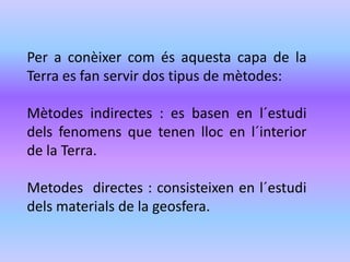 Per a conèixer com és aquesta capa de la 
Terra es fan servir dos tipus de mètodes: 
Mètodes indirectes : es basen en l´estudi 
dels fenomens que tenen lloc en l´interior 
de la Terra. 
Metodes directes : consisteixen en l´estudi 
dels materials de la geosfera. 
 
