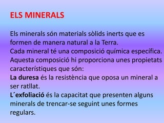 ELS MINERALS 
Els minerals són materials sòlids inerts que es 
formen de manera natural a la Terra. 
Cada mineral té una composició química específica. 
Aquesta composició hi proporciona unes propietats 
característiques que són: 
La duresa és la resistència que oposa un mineral a 
ser ratllat. 
L´exfoliació és la capacitat que presenten alguns 
minerals de trencar-se seguint unes formes 
regulars. 
 