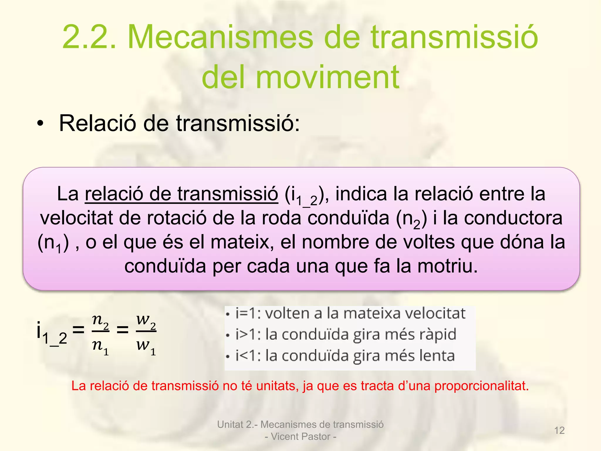 2.2. Mecanismes de transmissió 
del moviment 
• Relació de transmissió: 
La relació de transmissió (i1_2), indica la relació entre la 
velocitat de rotació de la roda conduïda (n2) i la conductora 
(n1) , o el que és el mateix, el nombre de voltes que dóna la 
i1_2 = 
푛2 
푛1 
conduïda per cada una que fa la motriu. 
= 
푤2 
푤1 
La relació de transmissió no té unitats, ja que es tracta d’una proporcionalitat. 
Unitat 2.- Mecanismes de transmissió 
- Vicent Pastor - 
12 
 