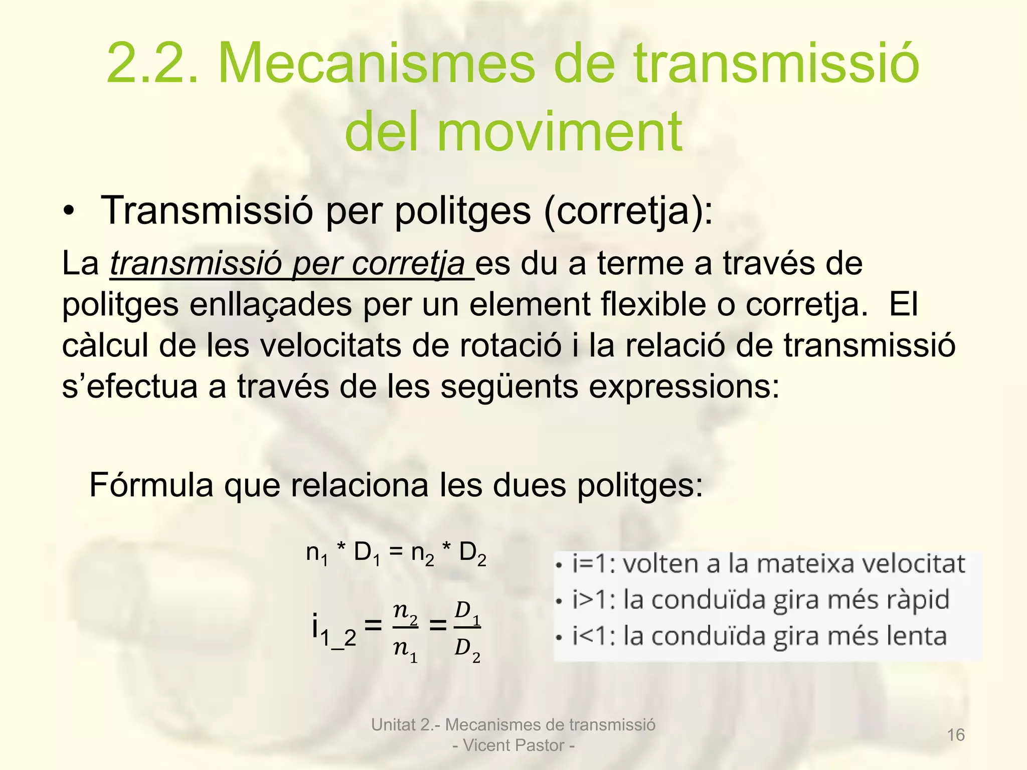 2.2. Mecanismes de transmissió 
del moviment 
• Transmissió per politges (corretja): 
La transmissió per corretja es du a terme a través de 
politges enllaçades per un element flexible o corretja. El 
càlcul de les velocitats de rotació i la relació de transmissió 
s’efectua a través de les següents expressions: 
Fórmula que relaciona les dues politges: 
n1 * D1 = n2 * D2 
i1_2 = 
푛2 
푛1 
= 
퐷1 
퐷2 
Unitat 2.- Mecanismes de transmissió 
- Vicent Pastor - 
16 
 