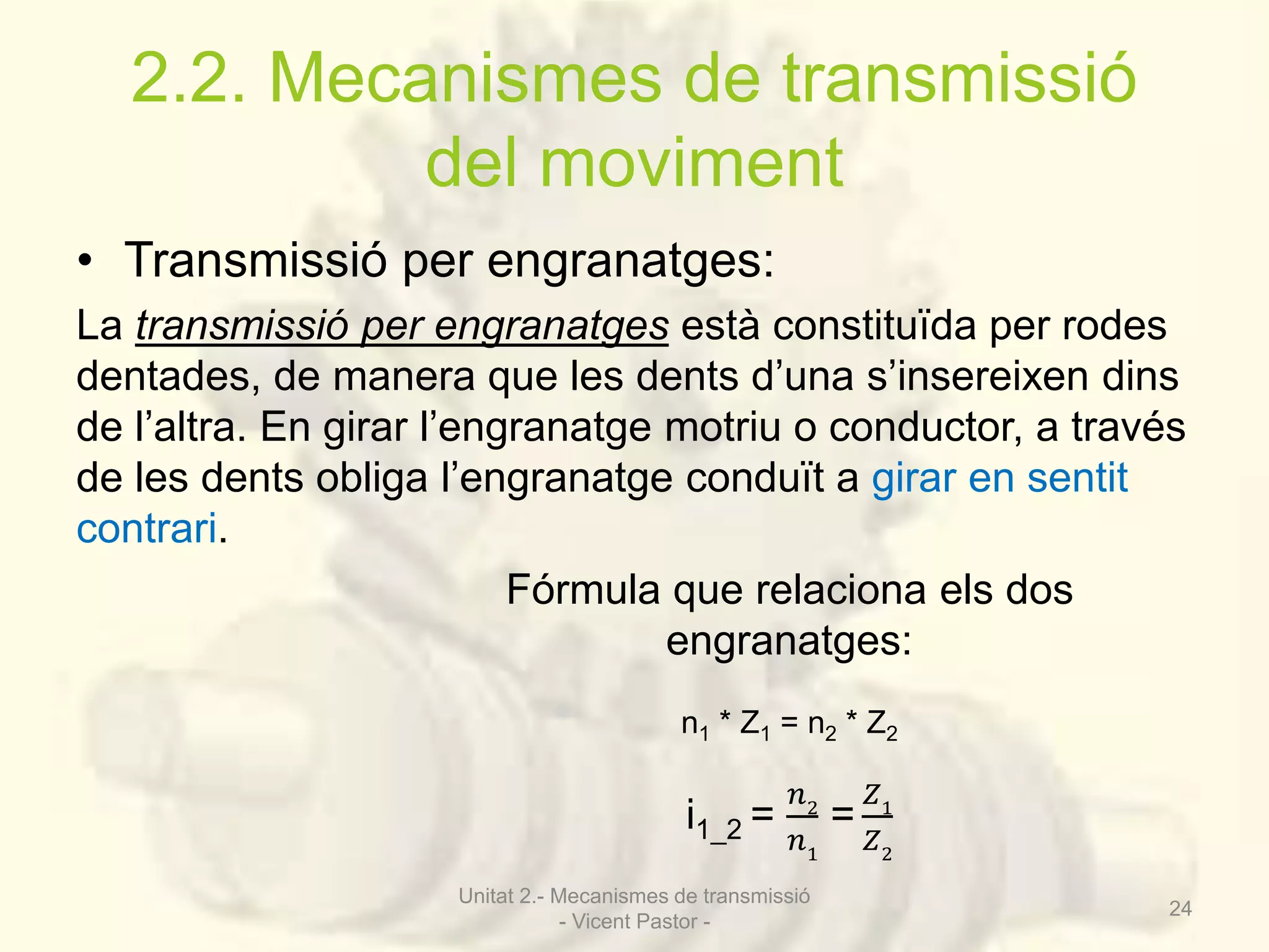 2.2. Mecanismes de transmissió 
del moviment 
• Transmissió per engranatges: 
La transmissió per engranatges està constituïda per rodes 
dentades, de manera que les dents d’una s’insereixen dins 
de l’altra. En girar l’engranatge motriu o conductor, a través 
de les dents obliga l’engranatge conduït a girar en sentit 
contrari. 
Fórmula que relaciona els dos 
engranatges: 
n1 * Z1 = n2 * Z2 
i1_2 = 
푛2 
푛1 
= 
푍1 
푍2 
Unitat 2.- Mecanismes de transmissió 
- Vicent Pastor - 
24 
 