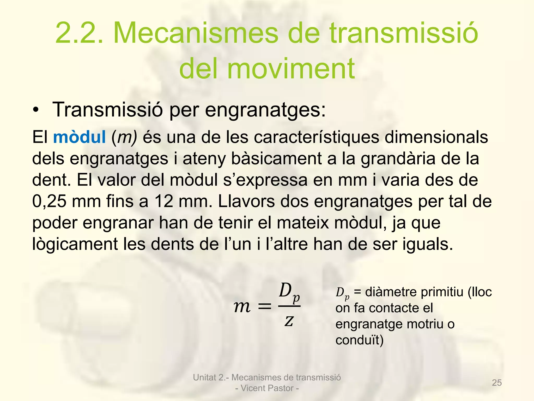2.2. Mecanismes de transmissió 
del moviment 
• Transmissió per engranatges: 
El mòdul (m) és una de les característiques dimensionals 
dels engranatges i ateny bàsicament a la grandària de la 
dent. El valor del mòdul s’expressa en mm i varia des de 
0,25 mm fins a 12 mm. Llavors dos engranatges per tal de 
poder engranar han de tenir el mateix mòdul, ja que 
lògicament les dents de l’un i l’altre han de ser iguals. 
푚 = 
퐷푝 
푧 
퐷푝 = diàmetre primitiu (lloc 
on fa contacte el 
engranatge motriu o 
conduït) 
Unitat 2.- Mecanismes de transmissió 
- Vicent Pastor - 
25 
 