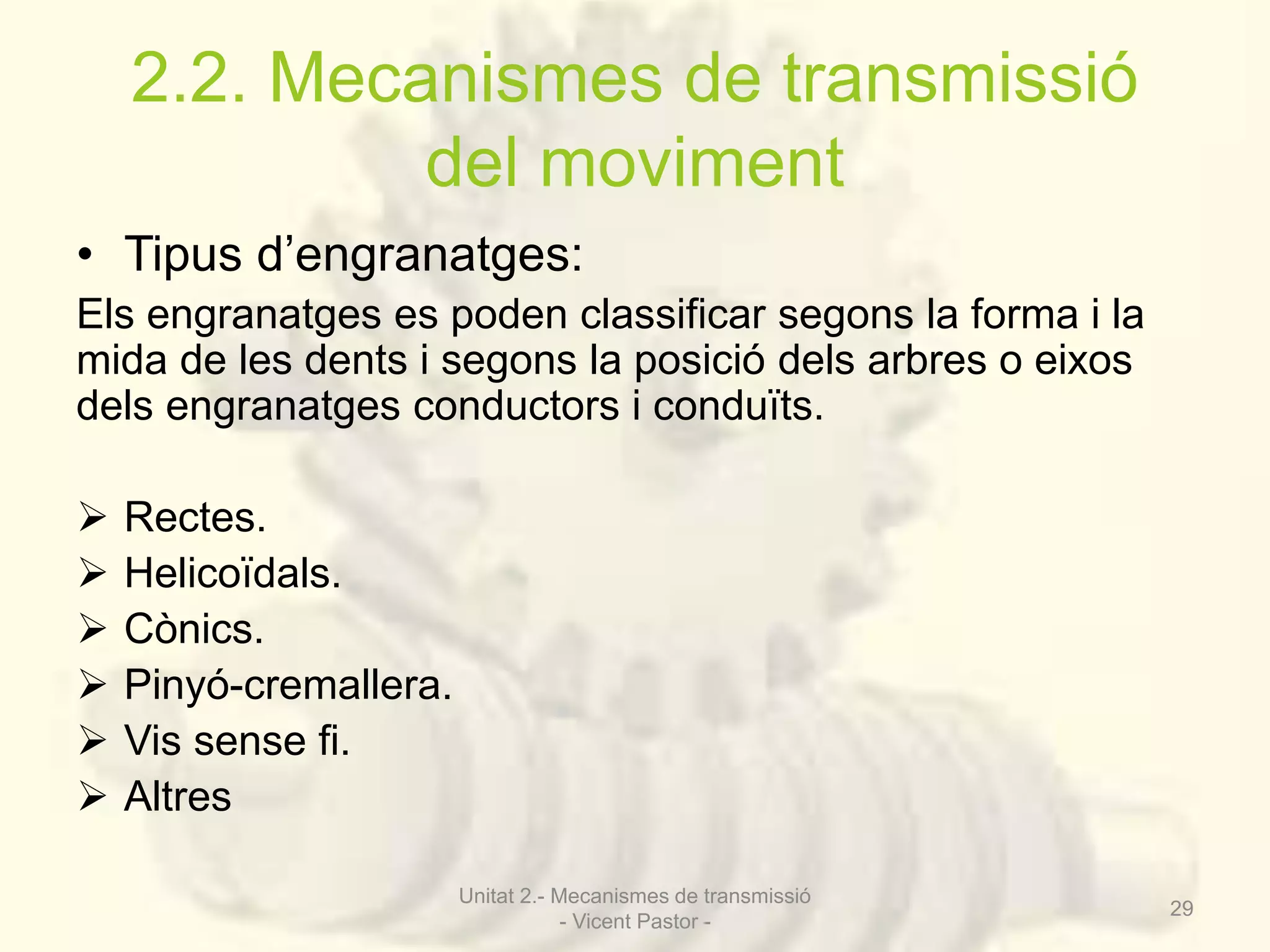 2.2. Mecanismes de transmissió 
del moviment 
• Tipus d’engranatges: 
Els engranatges es poden classificar segons la forma i la 
mida de les dents i segons la posició dels arbres o eixos 
dels engranatges conductors i conduïts. 
 Rectes. 
 Helicoïdals. 
 Cònics. 
 Pinyó-cremallera. 
 Vis sense fi. 
 Altres 
Unitat 2.- Mecanismes de transmissió 
- Vicent Pastor - 
29 
 
