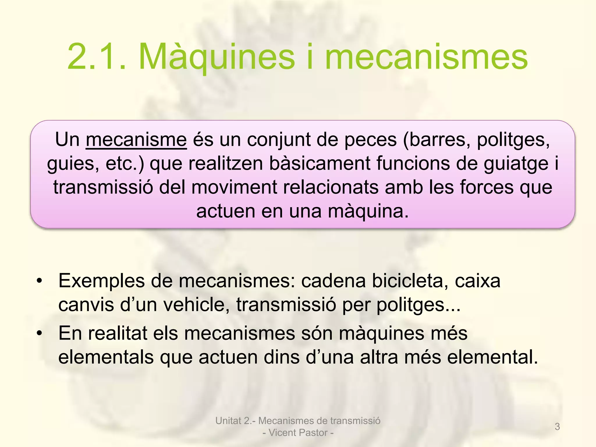 2.1. Màquines i mecanismes 
Un mecanisme és un conjunt de peces (barres, politges, 
guies, etc.) que realitzen bàsicament funcions de guiatge i 
transmissió del moviment relacionats amb les forces que 
actuen en una màquina. 
• Exemples de mecanismes: cadena bicicleta, caixa 
canvis d’un vehicle, transmissió per politges... 
• En realitat els mecanismes són màquines més 
elementals que actuen dins d’una altra més elemental. 
Unitat 2.- Mecanismes de transmissió 
- Vicent Pastor - 
3 
 