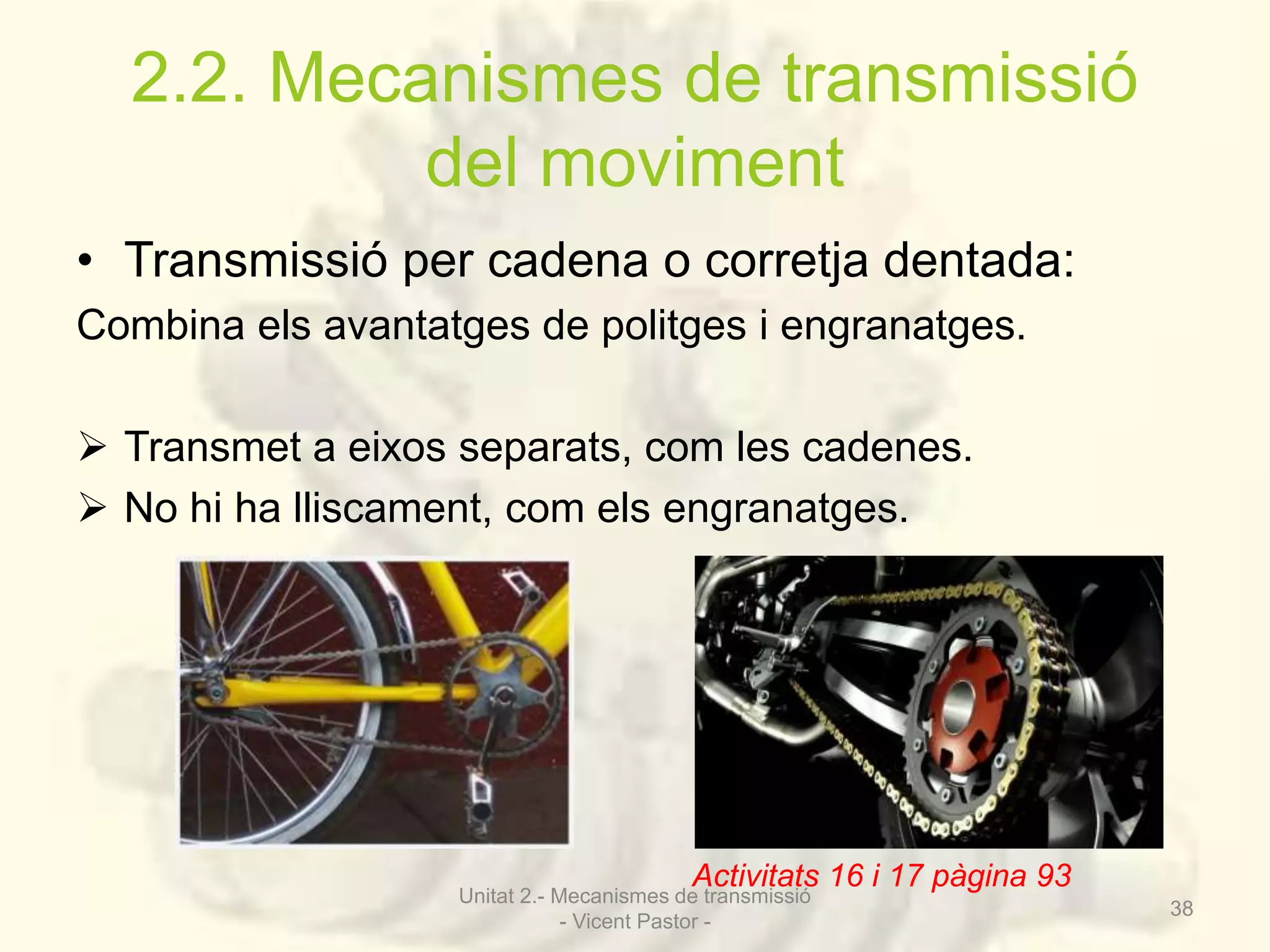 2.2. Mecanismes de transmissió 
del moviment 
• Transmissió per cadena o corretja dentada: 
Combina els avantatges de politges i engranatges. 
 Transmet a eixos separats, com les cadenes. 
 No hi ha lliscament, com els engranatges. 
Activitats 16 i 17 pàgina 93 
Unitat 2.- Mecanismes de transmissió 
- Vicent Pastor - 
38 
 