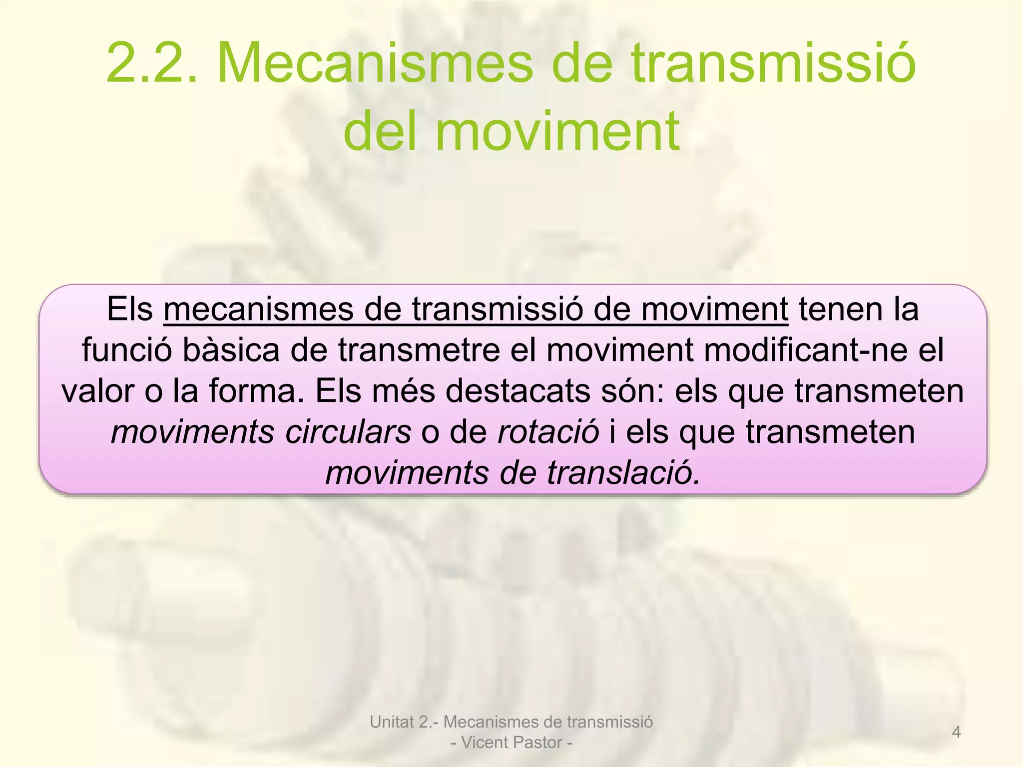 2.2. Mecanismes de transmissió 
del moviment 
Els mecanismes de transmissió de moviment tenen la 
funció bàsica de transmetre el moviment modificant-ne el 
valor o la forma. Els més destacats són: els que transmeten 
moviments circulars o de rotació i els que transmeten 
moviments de translació. 
Unitat 2.- Mecanismes de transmissió 
- Vicent Pastor - 
4 
 