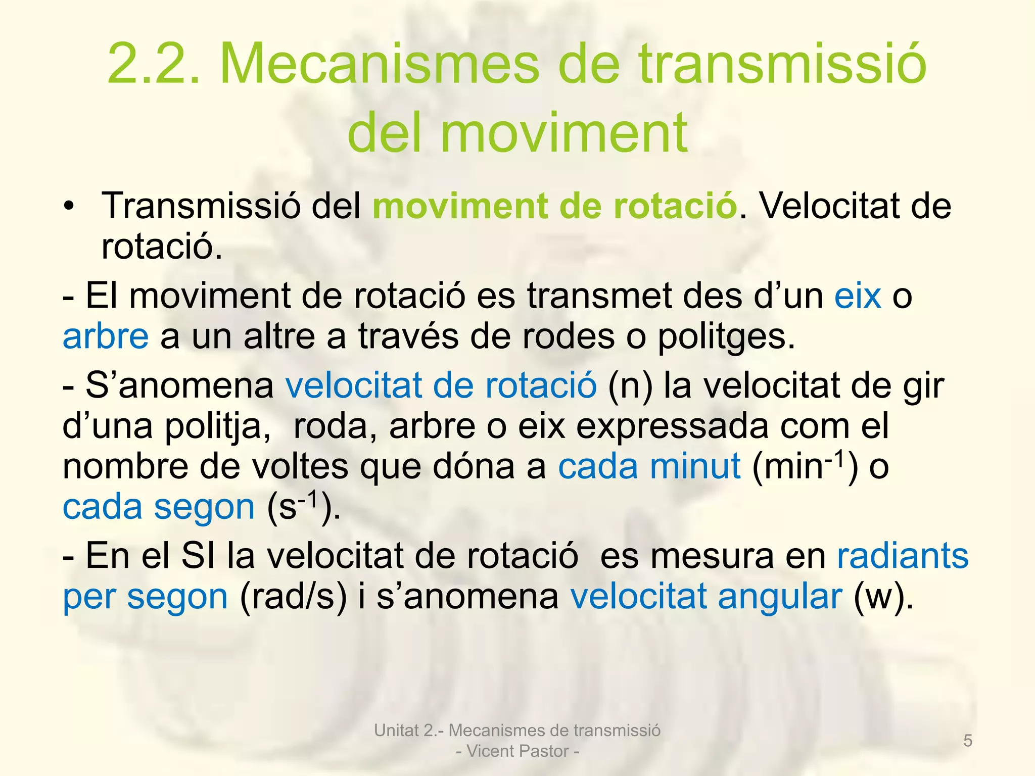 2.2. Mecanismes de transmissió 
del moviment 
• Transmissió del moviment de rotació. Velocitat de 
rotació. 
- El moviment de rotació es transmet des d’un eix o 
arbre a un altre a través de rodes o politges. 
- S’anomena velocitat de rotació (n) la velocitat de gir 
d’una politja, roda, arbre o eix expressada com el 
nombre de voltes que dóna a cada minut (min-1) o 
cada segon (s-1). 
- En el SI la velocitat de rotació es mesura en radiants 
per segon (rad/s) i s’anomena velocitat angular (w). 
Unitat 2.- Mecanismes de transmissió 
- Vicent Pastor - 
5 
 