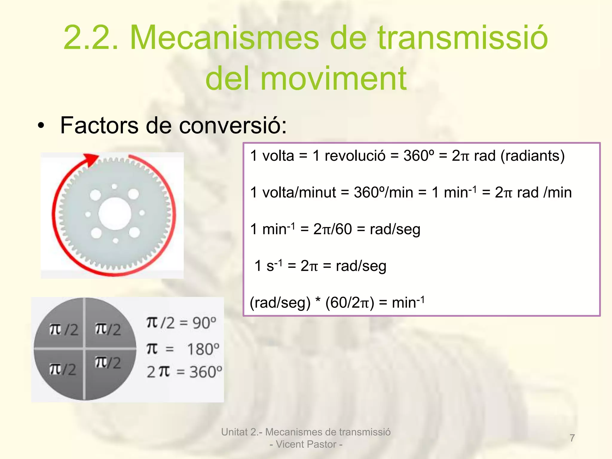 2.2. Mecanismes de transmissió 
del moviment 
• Factors de conversió: 
1 volta = 1 revolució = 360º = 2π rad (radiants) 
1 volta/minut = 360º/min = 1 min-1 = 2π rad /min 
1 min-1 = 2π/60 = rad/seg 
1 s-1 = 2π = rad/seg 
(rad/seg) * (60/2π) = min-1 
Unitat 2.- Mecanismes de transmissió 
- Vicent Pastor - 
7 
 