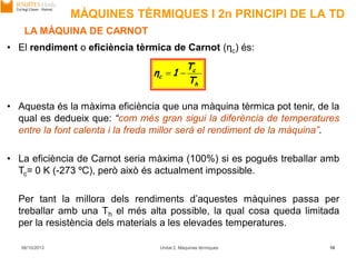 MÀQUINES TÈRMIQUES I 2n PRINCIPI DE LA TD
h
c
c
T
T
1η 
06/10/2013 Unitat 2. Màquines tèrmiques 10
LA MÀQUINA DE CARNOT
• El rendiment o eficiència tèrmica de Carnot (ηc) és:
• Aquesta és la màxima eficiència que una màquina tèrmica pot tenir, de la
qual es dedueix que: “com més gran sigui la diferència de temperatures
entre la font calenta i la freda millor serà el rendiment de la màquina”.
• La eficiència de Carnot seria màxima (100%) si es pogués treballar amb
Tc= 0 K (-273 ºC), però això és actualment impossible.
Per tant la millora dels rendiments d’aquestes màquines passa per
treballar amb una Th el més alta possible, la qual cosa queda limitada
per la resistència dels materials a les elevades temperatures.
 