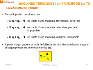 • Per tant, podem concloure que:
Si ηt < ηc  es tracta d’una màquina irreversible, però real
Si ηt = ηc  es tracta d’una màquina reversible, per tant
impossible
Si ηt > ηc  es tracta d’una màquina totalment impossible
• A partir d’aquí podem establir l’eficiència tèrmica d’una màquina segons
el segon principi de la termodinàmica (ηs)
MÀQUINES TÈRMIQUES I 2n PRINCIPI DE LA TD
c
t
s
η
η
η 
06/10/2013 Unitat 2. Màquines tèrmiques 11
LA MÀQUINA DE CARNOT
 