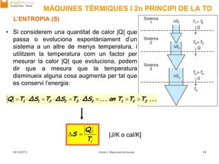 MÀQUINES TÈRMIQUES I 2n PRINCIPI DE LA TD
06/10/2013 Unitat 2. Màquines tèrmiques 13
L’ENTROPIA (S)
• Si considerem una quantitat de calor |Q| que
passa o evoluciona espontàniament d’un
sistema a un altre de menys temperatura, i
utilitzem la temperatura com un factor per
mesurar la calor |Q| que evoluciona, podem
dir que a mesura que la temperatura
disminueix alguna cosa augmenta per tal que
es conservi l’energia:
...TTTon...ΔSTΔSTΔSTQ 321332211 
i
i
T
Q
S  [J/K o cal/K]
 