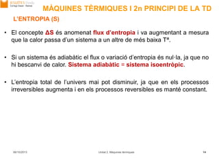MÀQUINES TÈRMIQUES I 2n PRINCIPI DE LA TD
06/10/2013 Unitat 2. Màquines tèrmiques 14
L’ENTROPIA (S)
• El concepte ΔS és anomenat flux d’entropia i va augmentant a mesura
que la calor passa d’un sistema a un altre de més baixa Tª.
• Si un sistema és adiabàtic el flux o variació d’entropia és nul·la, ja que no
hi bescanvi de calor. Sistema adiabàtic = sistema isoentròpic.
• L’entropia total de l’univers mai pot disminuir, ja que en els processos
irreversibles augmenta i en els processos reversibles es manté constant.
 