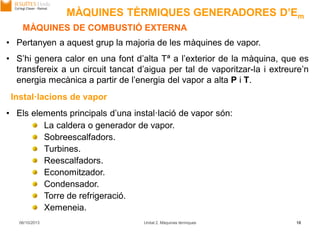 06/10/2013 Unitat 2. Màquines tèrmiques 18
• Pertanyen a aquest grup la majoria de les màquines de vapor.
• S’hi genera calor en una font d’alta Tª a l’exterior de la màquina, que es
transfereix a un circuit tancat d’aigua per tal de vaporitzar-la i extreure’n
energia mecànica a partir de l’energia del vapor a alta P i T.
MÀQUINES DE COMBUSTIÓ EXTERNA
• Els elements principals d’una instal·lació de vapor són:
La caldera o generador de vapor.
Sobreescalfadors.
Turbines.
Reescalfadors.
Economitzador.
Condensador.
Torre de refrigeració.
Xemeneia.
Instal·lacions de vapor
MÀQUINES TÈRMIQUES GENERADORES D’Em
 