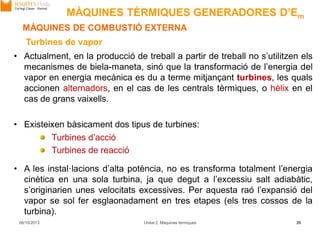 06/10/2013 Unitat 2. Màquines tèrmiques 20
MÀQUINES DE COMBUSTIÓ EXTERNA
• Actualment, en la producció de treball a partir de treball no s’utilitzen els
mecanismes de biela-maneta, sinó que la transformació de l’energia del
vapor en energia mecànica es du a terme mitjançant turbines, les quals
accionen alternadors, en el cas de les centrals tèrmiques, o hèlix en el
cas de grans vaixells.
• Existeixen bàsicament dos tipus de turbines:
Turbines d’acció
Turbines de reacció
Turbines de vapor
• A les instal·lacions d’alta potència, no es transforma totalment l’energia
cinètica en una sola turbina, ja que degut a l’excessiu salt adiabàtic,
s’originarien unes velocitats excessives. Per aquesta raó l’expansió del
vapor se sol fer esglaonadament en tres etapes (els tres cossos de la
turbina).
MÀQUINES TÈRMIQUES GENERADORES D’Em
 