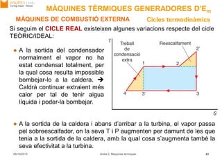 06/10/2013 Unitat 2. Màquines tèrmiques 23
MÀQUINES DE COMBUSTIÓ EXTERNA Cicles termodinàmics
A la sortida de la caldera i abans d’arribar a la turbina, el vapor passa
pel sobreescalfador, on la seva T i P augmenten per damunt de les que
tenia a la sortida de la caldera, amb la qual cosa s’augmenta també la
seva efectivitat a la turbina.
Si seguim el CICLE REAL existeixen algunes variacions respecte del cicle
TEÒRIC/IDEAL:
A la sortida del condensador
normalment el vapor no ha
estat condensat totalment, per
la qual cosa resulta impossible
bombejar-lo a la caldera. 
Caldrà continuar extraient més
calor per tal de tenir aigua
líquida i poder-la bombejar.
MÀQUINES TÈRMIQUES GENERADORES D’Em
 