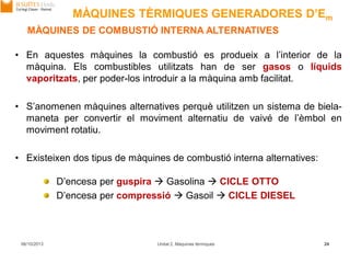 06/10/2013 Unitat 2. Màquines tèrmiques 24
MÀQUINES DE COMBUSTIÓ INTERNA ALTERNATIVES
• En aquestes màquines la combustió es produeix a l’interior de la
màquina. Els combustibles utilitzats han de ser gasos o líquids
vaporitzats, per poder-los introduir a la màquina amb facilitat.
• S’anomenen màquines alternatives perquè utilitzen un sistema de biela-
maneta per convertir el moviment alternatiu de vaivé de l’èmbol en
moviment rotatiu.
• Existeixen dos tipus de màquines de combustió interna alternatives:
D’encesa per guspira  Gasolina  CICLE OTTO
D’encesa per compressió  Gasoil  CICLE DIESEL
MÀQUINES TÈRMIQUES GENERADORES D’Em
 