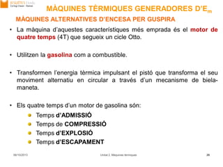 06/10/2013 Unitat 2. Màquines tèrmiques 26
MÀQUINES ALTERNATIVES D’ENCESA PER GUSPIRA
• La màquina d’aquestes característiques més emprada és el motor de
quatre temps (4T) que segueix un cicle Otto.
• Utilitzen la gasolina com a combustible.
• Transformen l’energia tèrmica impulsant el pistó que transforma el seu
moviment alternatiu en circular a través d’un mecanisme de biela-
maneta.
• Els quatre temps d’un motor de gasolina són:
Temps d’ADMISSIÓ
Temps de COMPRESSIÓ
Temps d’EXPLOSIÓ
Temps d’ESCAPAMENT
MÀQUINES TÈRMIQUES GENERADORES D’Em
 