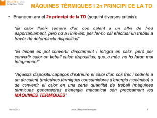 MÀQUINES TÈRMIQUES I 2n PRINCIPI DE LA TD
06/10/2013 Unitat 2. Màquines tèrmiques 3
• Enunciem ara el 2n principi de la TD (seguint diversos criteris):
“El calor flueix sempre d’un cos calent a un altre de fred
espontàniament, però no a l’inrevés; per fer-ho cal efectuar un treball a
través de determinats dispositius”
“El treball es pot convertir directament i íntegra en calor, però per
convertir calor en treball calen dispositius, que, a més, no ho faran mai
íntegrament”
“Aquests dispositiu capaços d’extreure el calor d’un cos fred i cedir-lo a
un de calent (màquines tèrmiques consumidores d’energia mecànica) o
de convertir el calor en una certa quantitat de treball (màquines
tèrmiques generadores d’energia mecànica) són precisament les
MÀQUINES TERMIQUES”
 
