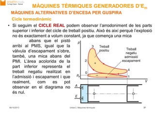 06/10/2013 Unitat 2. Màquines tèrmiques 37
• Si seguim el CICLE REAL podem observar l’arrodoniment de les parts
superior i inferior del cicle de treball positiu. Això és així perquè l’explosió
no és exactament a volum constant, ja que comença una mica
Cicle termodinàmic
abans que el pistó
arribi al PMS, igual que la
vàlvula d’escapament s’obre,
també, una mica abans del
PMI. L’àrea acolorida de la
part inferior representa el
treball negatiu realitzat en
l’admissió i escapament i que
realment, com es pot
observar en el diagrama no
és nul.
MÀQUINES ALTERNATIVES D’ENCESA PER GUSPIRA
MÀQUINES TÈRMIQUES GENERADORES D’Em
 