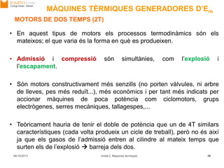06/10/2013 Unitat 2. Màquines tèrmiques 39
MOTORS DE DOS TEMPS (2T)
• En aquest tipus de motors els processos termodinàmics són els
mateixos; el que varia és la forma en què es produeixen.
• Admissió i compressió són simultànies, com l’explosió i
l’escapament.
• Són motors constructivament més senzills (no porten vàlvules, ni arbre
de lleves, pes més reduït...), més econòmics i per tant més indicats per
accionar màquines de poca potència com ciclomotors, grups
electrògenes, serres mecàniques, tallagespes,...
• Teòricament hauria de tenir el doble de potència que un de 4T similars
característiques (cada volta produeix un cicle de treball), però no és així
ja que els gasos de l’admissió entren al cilindre al mateix temps que
surten els de l’explosió  barreja dels dos.
MÀQUINES TÈRMIQUES GENERADORES D’Em
 