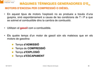 06/10/2013 Unitat 2. Màquines tèrmiques 42
MOTORS D’ENCESA PER COMPRESSIÓ O DIÈSEL
• En aquest tipus de motors l’explosió no es produeix a través d’una
guspira, sinó espontàniament a causa de les condicions de T i P a que
se sotmet el combustible dins la cambra de combustió.
• Utilitzen el gasoil com a combustible.
• Els quatre temps d’un motor de gasoil són els mateixos que en els
motors de gasolina:
Temps d’ADMISSIÓ
Temps de COMPRESSIÓ
Temps d’EXPLOSIÓ
Temps d’ESCAPAMENT
MÀQUINES TÈRMIQUES GENERADORES D’Em
 