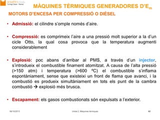 06/10/2013 Unitat 2. Màquines tèrmiques 43
• Admissió: el cilindre s’omple només d’aire.
• Compressió: es comprimeix l’aire a una pressió molt superior a la d’un
cicle Otto, la qual cosa provoca que la temperatura augmenti
considerablement
• Explosió: poc abans d’arribar al PMS, a través d’un injector,
s’introdueix el combustible finament atomitzat. A causa de l’alta pressió
(>150 atm) i temperatura (>600 ºC) el combustible s’inflama
espontàniament, sense que existeixi un front de flama que avanci, i la
combustió es produeix simultàniament en tots els punt de la cambra
combustió  explosió més brusca.
• Escapament: els gasos combustionats són expulsats a l’exterior.
MOTORS D’ENCESA PER COMPRESSIÓ O DIÈSEL
MÀQUINES TÈRMIQUES GENERADORES D’Em
 