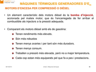 06/10/2013 Unitat 2. Màquines tèrmiques 46
• Un element característic dels motors dièsel és la bomba d’injecció,
accionada pel mateix motor, que és l’encarregada de fer arribar el
combustible als injectors a la pressió adequada.
• Comparant els motors dièsel amb els de gasolina:
Tenen rendiments més elevats.
Són més robustos
Tenen menys avaries i per tant són més duradors.
Tenen menys consum.
Treballen a pressió més elevada, però no a major temperatura.
Cada cop estan més equiparats pel que fa a pes i prestacions.
MOTORS D’ENCESA PER COMPRESSIÓ O DIÈSEL
MÀQUINES TÈRMIQUES GENERADORES D’Em
 