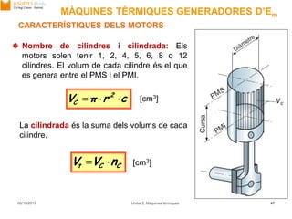 06/10/2013 Unitat 2. Màquines tèrmiques 47
CARACTERÍSTIQUES DELS MOTORS
Nombre de cilindres i cilindrada: Els
motors solen tenir 1, 2, 4, 5, 6, 8 o 12
cilindres. El volum de cada cilindre és el que
es genera entre el PMS i el PMI.
La cilindrada és la suma dels volums de cada
cilindre.
crπV 2
C  [cm3]
CCt nVV  [cm3]
MÀQUINES TÈRMIQUES GENERADORES D’Em
 